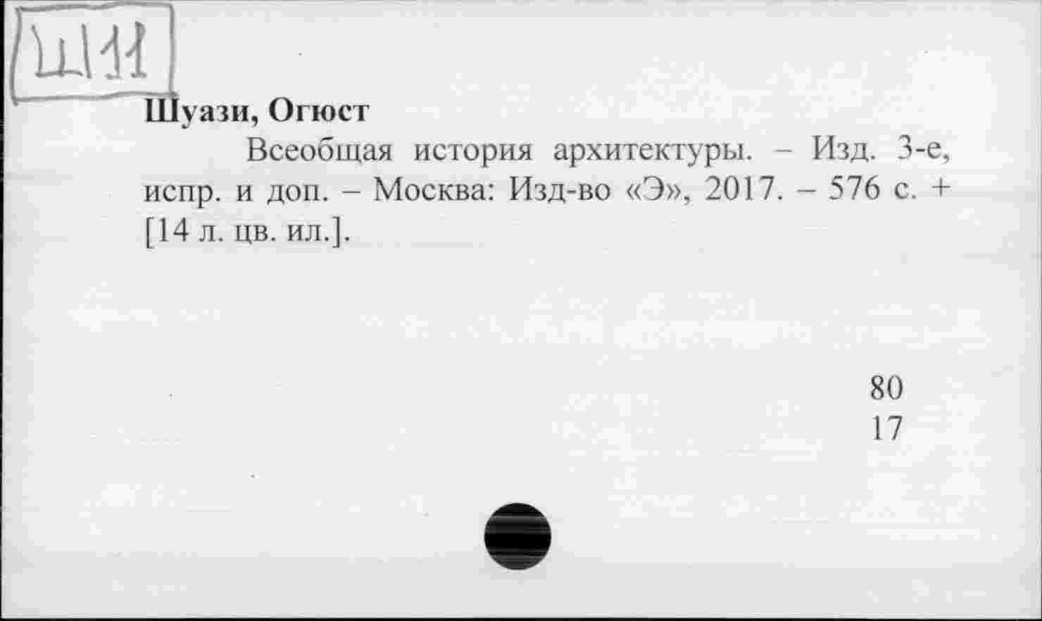 ﻿Шуази, Огюст
Всеобщая история архитектуры. - Изд. 3-є, испр. и доп. - Москва: Изд-во «Э», 2017. - 576 с. + [14 л. цв. ил.].
80
17